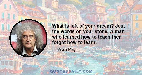 What is left of your dream? Just the words on your stone. A man who learned how to teach then forgot how to learn.