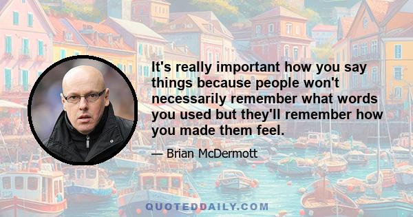 It's really important how you say things because people won't necessarily remember what words you used but they'll remember how you made them feel.