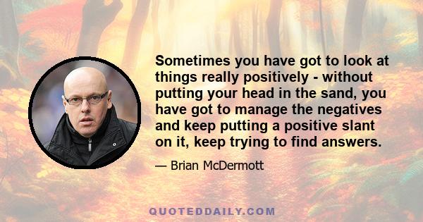 Sometimes you have got to look at things really positively - without putting your head in the sand, you have got to manage the negatives and keep putting a positive slant on it, keep trying to find answers.