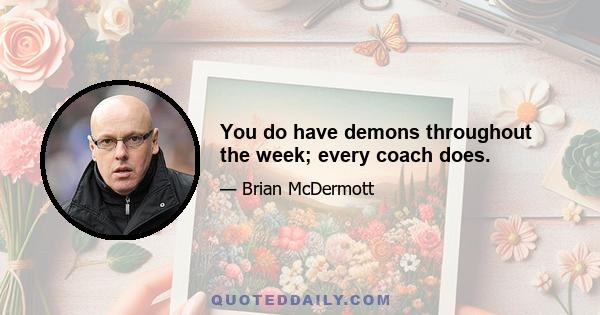 You do have demons throughout the week; every coach does.