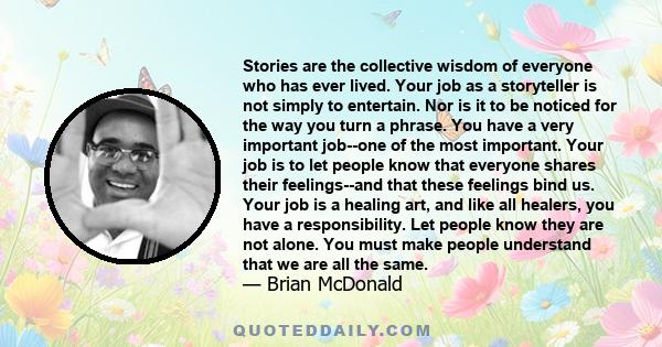 Stories are the collective wisdom of everyone who has ever lived. Your job as a storyteller is not simply to entertain. Nor is it to be noticed for the way you turn a phrase. You have a very important job--one of the