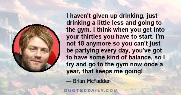 I haven't given up drinking, just drinking a little less and going to the gym. I think when you get into your thirties you have to start. I'm not 18 anymore so you can't just be partying every day, you've got to have