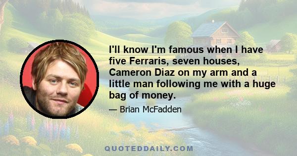 I'll know I'm famous when I have five Ferraris, seven houses, Cameron Diaz on my arm and a little man following me with a huge bag of money.