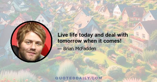 Live life today and deal with tomorrow when it comes!