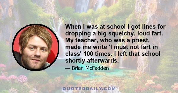 When I was at school I got lines for dropping a big squelchy, loud fart. My teacher, who was a priest, made me write 'I must not fart in class' 100 times. I left that school shortly afterwards.