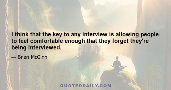 I think that the key to any interview is allowing people to feel comfortable enough that they forget they're being interviewed.