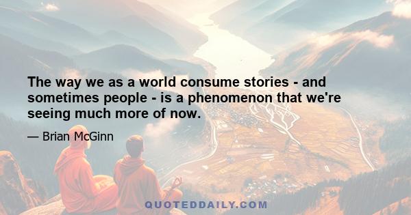 The way we as a world consume stories - and sometimes people - is a phenomenon that we're seeing much more of now.