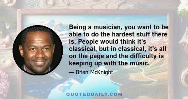 Being a musician, you want to be able to do the hardest stuff there is. People would think it's classical, but in classical, it's all on the page and the difficulty is keeping up with the music.