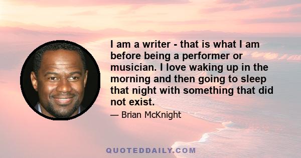 I am a writer - that is what I am before being a performer or musician. I love waking up in the morning and then going to sleep that night with something that did not exist.