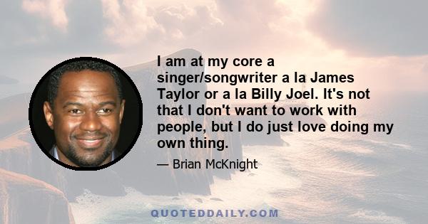 I am at my core a singer/songwriter a la James Taylor or a la Billy Joel. It's not that I don't want to work with people, but I do just love doing my own thing.