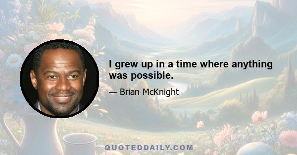 I grew up in a time where anything was possible.