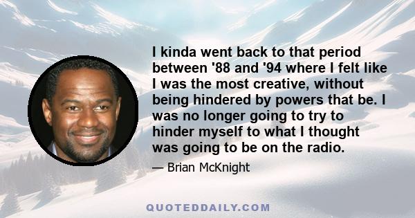 I kinda went back to that period between '88 and '94 where I felt like I was the most creative, without being hindered by powers that be. I was no longer going to try to hinder myself to what I thought was going to be