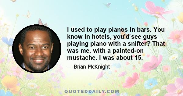 I used to play pianos in bars. You know in hotels, you'd see guys playing piano with a snifter? That was me, with a painted-on mustache. I was about 15.