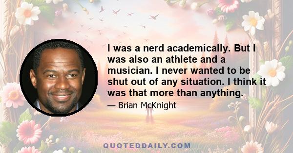 I was a nerd academically. But I was also an athlete and a musician. I never wanted to be shut out of any situation. I think it was that more than anything.