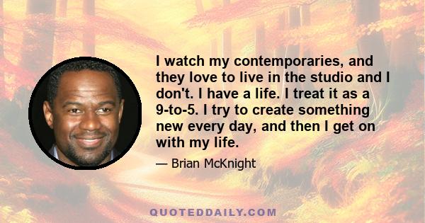 I watch my contemporaries, and they love to live in the studio and I don't. I have a life. I treat it as a 9-to-5. I try to create something new every day, and then I get on with my life.