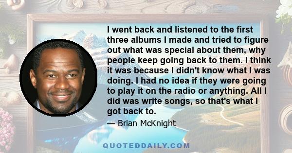 I went back and listened to the first three albums I made and tried to figure out what was special about them, why people keep going back to them. I think it was because I didn't know what I was doing. I had no idea if