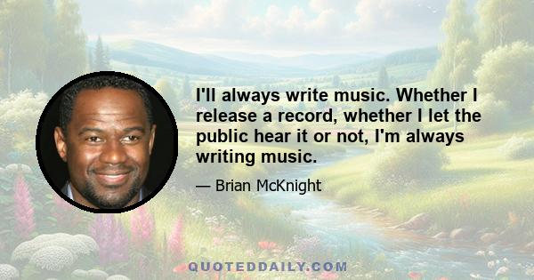 I'll always write music. Whether I release a record, whether I let the public hear it or not, I'm always writing music.