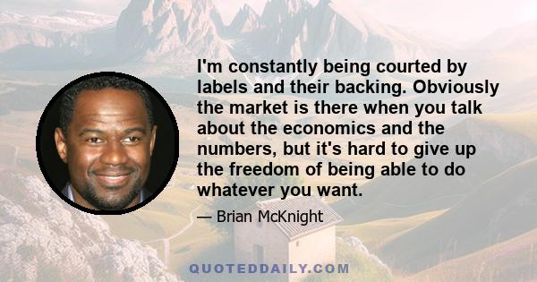 I'm constantly being courted by labels and their backing. Obviously the market is there when you talk about the economics and the numbers, but it's hard to give up the freedom of being able to do whatever you want.