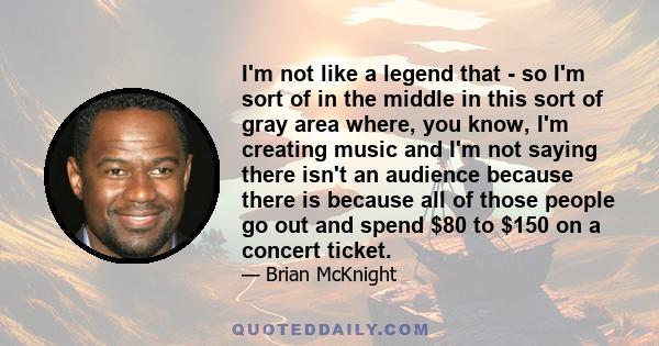 I'm not like a legend that - so I'm sort of in the middle in this sort of gray area where, you know, I'm creating music and I'm not saying there isn't an audience because there is because all of those people go out and