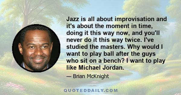 Jazz is all about improvisation and it's about the moment in time, doing it this way now, and you'll never do it this way twice. I've studied the masters. Why would I want to play ball after the guys who sit on a bench? 