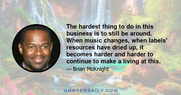 The hardest thing to do in this business is to still be around. When music changes, when labels' resources have dried up, it becomes harder and harder to continue to make a living at this.