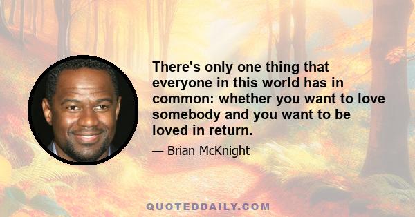 There's only one thing that everyone in this world has in common: whether you want to love somebody and you want to be loved in return.