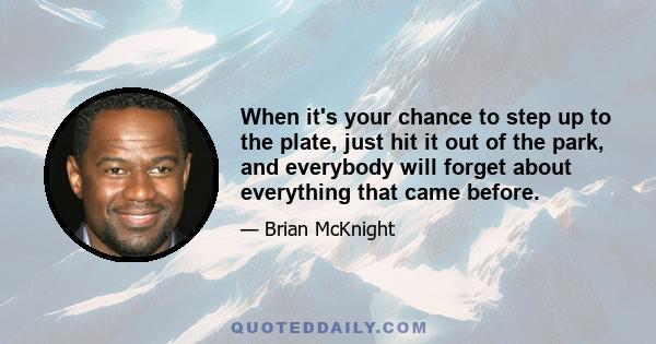 When it's your chance to step up to the plate, just hit it out of the park, and everybody will forget about everything that came before.