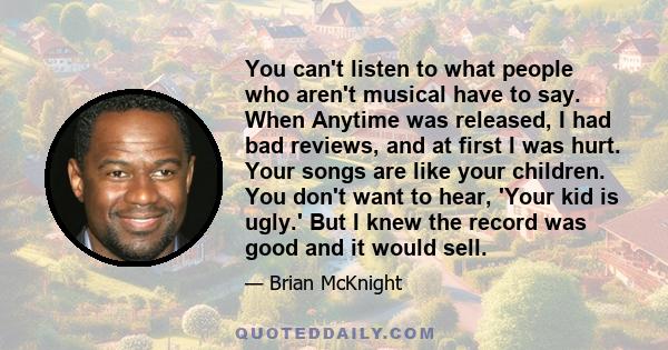 You can't listen to what people who aren't musical have to say. When Anytime was released, I had bad reviews, and at first I was hurt. Your songs are like your children. You don't want to hear, 'Your kid is ugly.' But I 