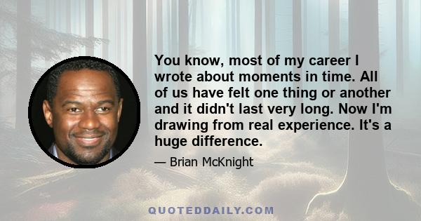 You know, most of my career I wrote about moments in time. All of us have felt one thing or another and it didn't last very long. Now I'm drawing from real experience. It's a huge difference.