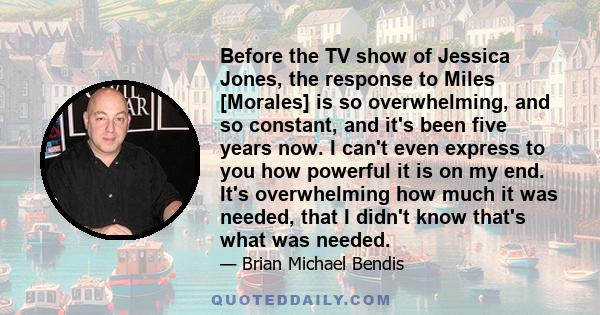 Before the TV show of Jessica Jones, the response to Miles [Morales] is so overwhelming, and so constant, and it's been five years now. I can't even express to you how powerful it is on my end. It's overwhelming how