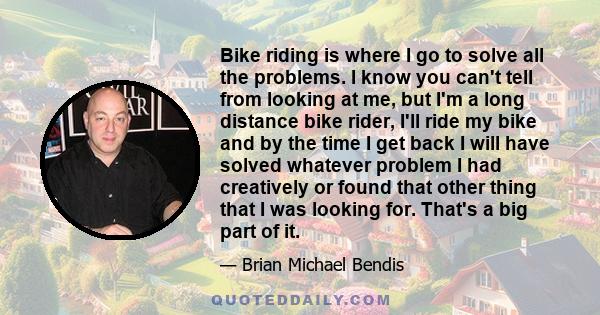 Bike riding is where I go to solve all the problems. I know you can't tell from looking at me, but I'm a long distance bike rider, I'll ride my bike and by the time I get back I will have solved whatever problem I had