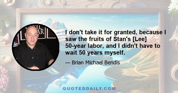 I don't take it for granted, because I saw the fruits of Stan's [Lee] 50-year labor, and I didn't have to wait 50 years myself.