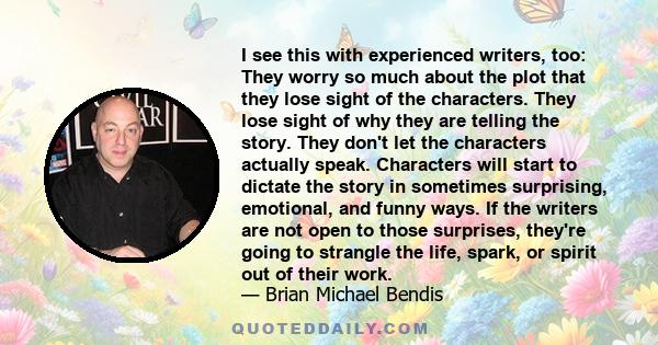 I see this with experienced writers, too: They worry so much about the plot that they lose sight of the characters. They lose sight of why they are telling the story. They don't let the characters actually speak.