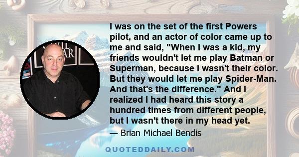 I was on the set of the first Powers pilot, and an actor of color came up to me and said, When I was a kid, my friends wouldn't let me play Batman or Superman, because I wasn't their color. But they would let me play