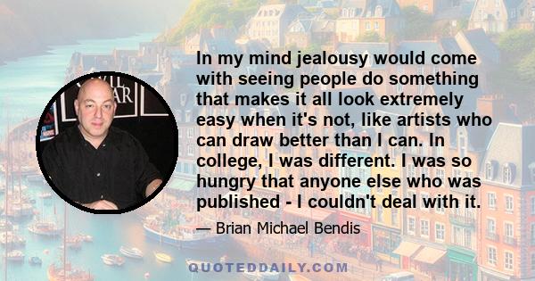 In my mind jealousy would come with seeing people do something that makes it all look extremely easy when it's not, like artists who can draw better than I can. In college, I was different. I was so hungry that anyone