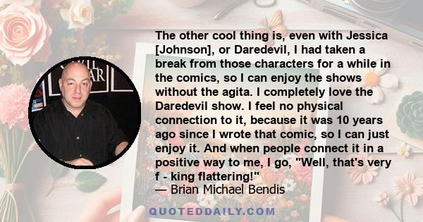 The other cool thing is, even with Jessica [Johnson], or Daredevil, I had taken a break from those characters for a while in the comics, so I can enjoy the shows without the agita. I completely love the Daredevil show.