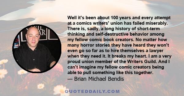 Well it's been about 100 years and every attempt at a comics writers' union has failed miserably. There is, sadly, a long history of short-term thinking and self-destructive behavior among my fellow comic book creators. 