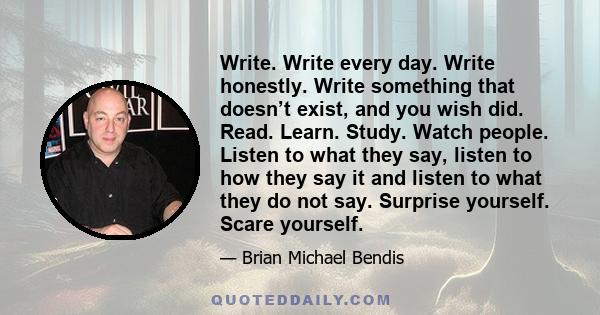 Write. Write every day. Write honestly. Write something that doesn’t exist, and you wish did. Read. Learn. Study. Watch people. Listen to what they say, listen to how they say it and listen to what they do not say.