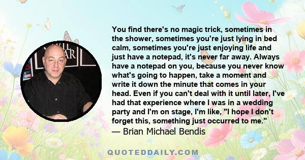 You find there's no magic trick, sometimes in the shower, sometimes you're just lying in bed calm, sometimes you're just enjoying life and just have a notepad, it's never far away. Always have a notepad on you, because