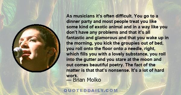 As musicians it's often difficult. You go to a dinner party and most people treat you like some kind of exotic animal and in a way like you don't have any problems and that it's all fantastic and glamorous and that you