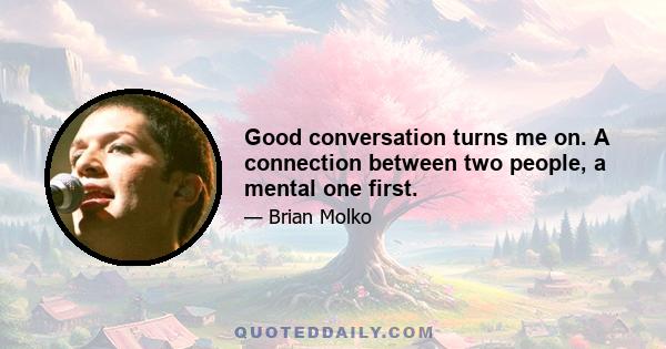 Good conversation turns me on. A connection between two people, a mental one first.