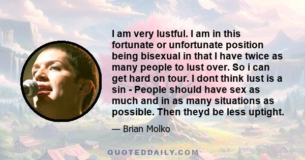 I am very lustful. I am in this fortunate or unfortunate position being bisexual in that I have twice as many people to lust over. So i can get hard on tour. I dont think lust is a sin - People should have sex as much