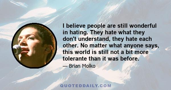 I believe people are still wonderful in hating. They hate what they don't understand, they hate each other. No matter what anyone says, this world is still not a bit more tolerante than it was before.