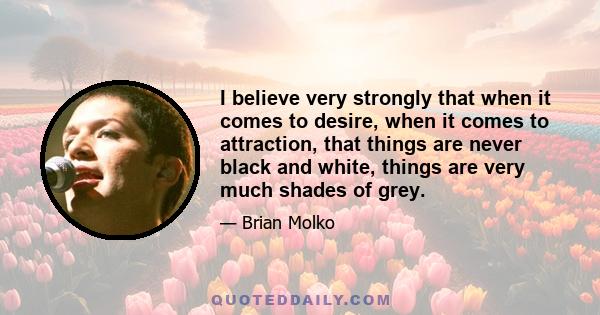 I believe very strongly that when it comes to desire, when it comes to attraction, that things are never black and white, things are very much shades of grey.