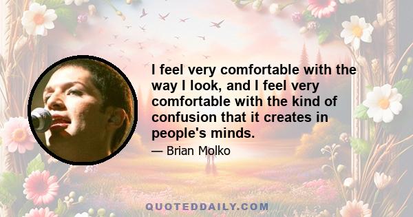 I feel very comfortable with the way I look, and I feel very comfortable with the kind of confusion that it creates in people's minds.