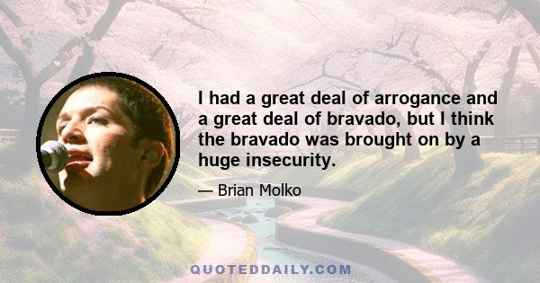 I had a great deal of arrogance and a great deal of bravado, but I think the bravado was brought on by a huge insecurity.