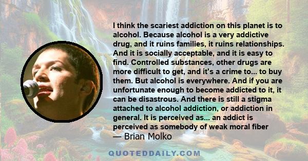 I think the scariest addiction on this planet is to alcohol. Because alcohol is a very addictive drug, and it ruins families, it ruins relationships. And it is socially acceptable, and it is easy to find. Controlled