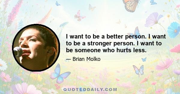 I want to be a better person. I want to be a stronger person. I want to be someone who hurts less.