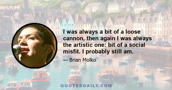 I was always a bit of a loose cannon, then again I was always the artistic one: bit of a social misfit. I probably still am.