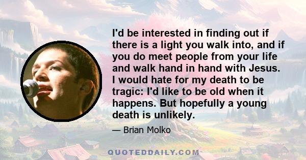 I'd be interested in finding out if there is a light you walk into, and if you do meet people from your life and walk hand in hand with Jesus. I would hate for my death to be tragic: I'd like to be old when it happens.